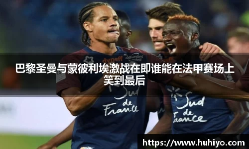 巴黎圣曼与蒙彼利埃激战在即谁能在法甲赛场上笑到最后