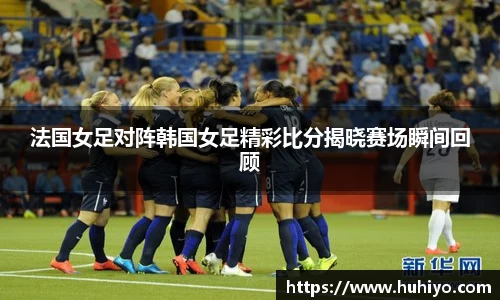 法国女足对阵韩国女足精彩比分揭晓赛场瞬间回顾